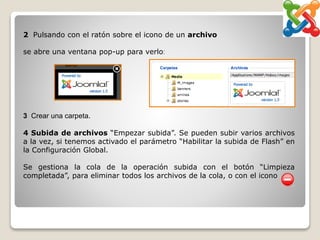 2 Pulsando con el ratón sobre el icono de un archivo
se abre una ventana pop-up para verlo:
3 Crear una carpeta.
4 Subida de archivos “Empezar subida”. Se pueden subir varios archivos
a la vez, si tenemos activado el parámetro “Habilitar la subida de Flash” en
la Configuración Global.
Se gestiona la cola de la operación subida con el botón “Limpieza
completada”, para eliminar todos los archivos de la cola, o con el icono
 