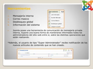 Herramientas
1. Mensajería interna
2. Correo masivo
3. Desbloqueo global
4. Información del sistema
• Joomla posee una herramienta de comunicación de mensajería privada
interna, Supone una buena forma de mantenerse informados todos los
administradores del sitio web entre sí, sobre las distintas operaciones que
están realizando.
*Además, el usuario de tipo “Super Administrador” recibe notificación de los
nuevos artículos de contenido que se han creado.
 