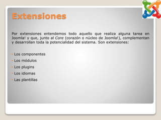 Extensiones
Por extensiones entendemos todo aquello que realiza alguna tarea en
Joomla! y que, junto al Core (corazón o núcleo de Joomla!), complementan
y desarrollan toda la potencialidad del sistema. Son extensiones:
• Los componentes
• Los módulos
• Los plugins
• Los idiomas
• Las plantillas
 