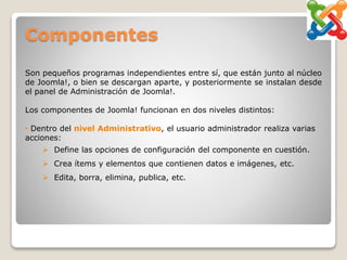 Componentes
Son pequeños programas independientes entre sí, que están junto al núcleo
de Joomla!, o bien se descargan aparte, y posteriormente se instalan desde
el panel de Administración de Joomla!.
Los componentes de Joomla! funcionan en dos niveles distintos:
• Dentro del nivel Administrativo, el usuario administrador realiza varias
acciones:
 Define las opciones de configuración del componente en cuestión.
 Crea ítems y elementos que contienen datos e imágenes, etc.
 Edita, borra, elimina, publica, etc.
 