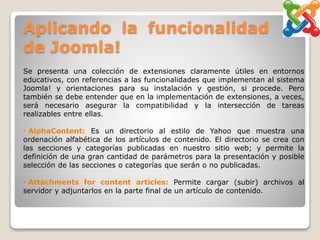 Aplicando la funcionalidad
de Joomla!
Se presenta una colección de extensiones claramente útiles en entornos
educativos, con referencias a las funcionalidades que implementan al sistema
Joomla! y orientaciones para su instalación y gestión, si procede. Pero
también se debe entender que en la implementación de extensiones, a veces,
será necesario asegurar la compatibilidad y la intersección de tareas
realizables entre ellas.
• AlphaContent: Es un directorio al estilo de Yahoo que muestra una
ordenación alfabética de los artículos de contenido. El directorio se crea con
las secciones y categorías publicadas en nuestro sitio web; y permite la
definición de una gran cantidad de parámetros para la presentación y posible
selección de las secciones o categorías que serán o no publicadas.
• Attachments for content articles: Permite cargar (subir) archivos al
servidor y adjuntarlos en la parte final de un artículo de contenido.
 