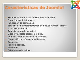 Características de Joomla!
 Sistema de administración sencillo y avanzado.
 Organización del sitio web.
 Publicación de contenidos.
 Escalabilidad e implementación de nuevas funcionalidades.
 Internacionalización.
 Administración de usuarios.
 Diseño y aspecto estético del sitio.
 Administrador de archivos multimedia.
 Disposición de módulos modificables.
 Encuesta.
 Feed de noticias.
 Publicidad.
 Estadísticas de visitas.
 