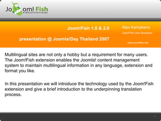 Joom!Fish 1.8 & 2.0 presentation @ Joomla!Day Thailand 2007 Multilingual sites are not only a hobby but a requirement for many users. The Joom!Fish extension enables the Joomla! content management system to maintain multilingual information in any language, extension and format you like. In this presentation we will introduce the technology used by the Joom!Fish extension and give a brief introduction to the underpinning translation process. Alex Kempkens Joom!Fish core developer www.joomfish.net 