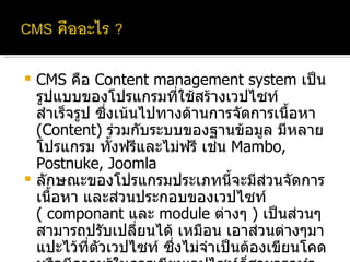 CMS  คือ  Content management system  เป็นรูปแบบของโปรแกรมที่ใช้สร้างเวปไซท์สำเร็จรูป ซึ่งเน้นไปทางด้านการจัดการเนื้อหา  (Content)  ร่วมกับระบบของฐานข้อมูล มีหลายโปรแกรม ทั้งฟรีและไม่ฟรี เช่น  Mambo, Postnuke, Joomla ลักษณะของโปรแกรมประเภทนี้จะมีส่วนจัดการเนื้อหา และส่วนประกอบของเวปไซท์  (  componant  และ  module  ต่างๆ  )  เป็นส่วนๆ สามารถปรับเปลี่ยนได้ เหมือน เอาส่วนต่างๆมาแปะไว้ที่ตัวเวปไซท์ ซึ่งไม่จำเป็นต้องเขียนโคด หรือมีความรู้ในการเขียนเวปไซท์ก็สามารถทำให้เวปไซท์มีลักษณะที่หลากหลายความสามารถได้ เพราะส่วนประกอบเหล่านี้มีให้เลือกใช้มากมาย 
