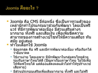 Joomla  คือ  CMS  ยี่ห้อหนึ่ง ซึ่งเป็นการรวมตัวของเหล่านักทำโปรแกรมมาช่วยกันพัฒนา โดยเป็นฟรีแวร์ ที่มีการพัฒนาต่อเนื่อง มีส่วนเสริมต่างๆมากมาย ทั้งฟรี และเสียเงิน เพื่อเพิ่มขีดความสามารถของการสร้างเวปไซท์ให้มีความเสถียร ทันสมัย อยู่เสมอ ทำไมเลือกใช้  Joomla  ข้อแรกสุด คือ ฟรี และมีการพัฒนาต่อเนื่อง หรือเรียกได้ว่ามีอนาคต ใช้งานง่าย โดยเฉพาะ มีนักพัฒนาในกลุ่มคนไทยด้วย รองรับภาษาไทยได้ดี  ( ปัญหาเรื่องภาษาไทย ไม่ใช้เพื่อให้พิมพ์ไทยได้ แต่ต้องแสดงผลแล้วไม่ทำให้รูปร่างเวปเสียหาย ) มีส่วนประกอบเสริมเพิ่มเติมมากมาย ทั้งฟรี และไม่ฟรี ไม่ว่าจะเป็น เวปบอร์ด หรือแกลลอรี่ภาพถ่ายต่างๆ พื้นที่ที่ขอจากทางมหาวิทยาลัยรองรับ 