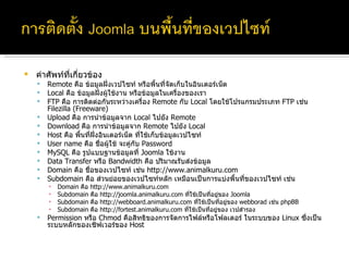 คำศัพท์ที่เกี่ยวข้อง Remote  คือ ข้อมูลฝั่งเวปไซท์ หรือพื้นที่จัดเก็บในอินเตอร์เน็ต Local  คือ ข้อมูลฝั่งผู้ใช้งาน หรือข้อมูลในเครื่องของเรา FTP  คือ การติดต่อกันระหว่างเครื่อง  Remote  กับ  Local  โดยใช้โปรแกรมประเภท  FTP  เช่น  Filezilla (Freeware) Upload  คือ การนำข้อมูลจาก  Local  ไปยัง  Remote Download  คือ การนำข้อมูลจาก  Remote  ไปยัง  Local Host  คือ พื้นที่ฝั่งอินเตอร์เน็ต ที่ใช้เก็บข้อมูลเวปไซท์ User name  คือ ชื่อผู้ใช้ จะคู่กับ  Password  MySQL  คือ รูปแบบฐานข้อมูลที่  Joomla  ใช้งาน Data Transfer  หรือ  Bandwidth  คือ ปริมาณรับส่งข้อมูล Domain  คือ ชื่อของเวปไซท์ เช่น  http://www.animalkuru.com Subdomain  คือ ส่วนย่อยของเวปไซท์หลัก เหมือนเป็นการแบ่งพื้นที่ของเวปไซท์ เช่น Domain  คือ  http://www.animalkuru.com Subdomain  คือ  http://joomla.animalkuru.com  ที่ใช้เป็นที่อยู่ของ  Joomla Subdomain  คือ  http://webboard.animalkuru.com  ที่ใช้เป็นที่อยู่ของ  webborad  เช่น  phpBB Subdomain  คือ  http://fortest.animalkuru.com  ที่ใช้เป็นที่อยู่ของ เวปสำรอง Permission  หรือ  Chmod  คือสิทธิของการจัดการไฟล์หรือโฟลเดอร์ ในระบบของ  Linux  ซึ่งเป็นระบบหลักของเซิฟเวอร์ของ  Host 