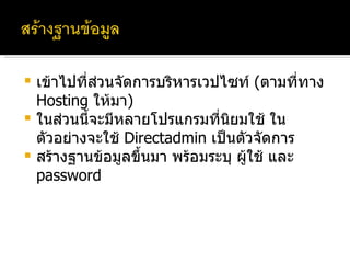 เข้าไปที่ส่วนจัดการบริหารเวปไซท์  ( ตามที่ทาง  Hosting  ให้มา ) ในส่วนนี้จะมีหลายโปรแกรมที่นิยมใช้ ในตัวอย่างจะใช้  Directadmin  เป็นตัวจัดการ สร้างฐานข้อมูลขึ้นมา พร้อมระบุ ผู้ใช้ และ  password 