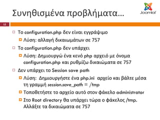 Συνηθισμένα προβλήματα… Το  configuration.php  δεν είναι εγγράψιμο   Λύση: αλλαγή δικαιωμάτων σε 757 Το  configuration.php  δεν υπάρχει Λύση: Δημιουργώ ένα κενό  php  αρχειό με όνομα  configuration.php  και ρυθμίζω δικαιώματα σε 757 Δεν υπάρχει το  Session save path Λύση:  Δημιουργήστε ένα  php.ini  αρχείο και βάλτε μέσα τη γραμμή  session.save_path = /tmp Τοποθετήστε το αρχείο αυτό στον φάκελο  administrator Στο  Root directory  θα υπάρχει τώρα ο φάκελος / tmp.  Αλλάξτε τα δικαιώματα σε 757 