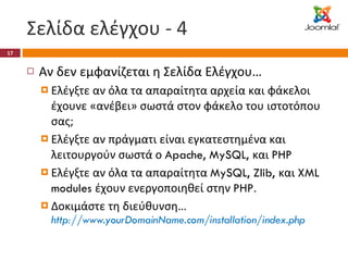 Σελίδα ελέγχου - 4 Αν δεν εμφανίζεται η Σελίδα Ελέγχου… Ελέγξτε αν όλα τα απαραίτητα αρχεία και φάκελοι έχουνε «ανέβει» σωστά στον φάκελο του ιστοτόπου σας; Ελέγξτε αν πράγματι είναι εγκατεστημένα και λειτουργούν σωστά ο  Apache, MySQL,  και  PHP Ελέγξτε αν όλα τα απαραίτητα  MySQL, Zlib,  και  XML modules  έχουν ενεργοποιηθεί στην  PHP . Δοκιμάστε τη διεύθυνση…  http://www.yourDomainName.com/installation/index.php 