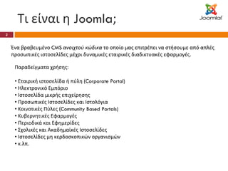 Τι είναι η  Joomla ; Ένα βραβευμένο  CMS   ανοιχτού κώδικα  το οποίο μας επιτρέπει να στήσουμε από απλές προσωπικές ιστοσελίδες μέχρι δυναμικές εταιρικές διαδικτυακές εφαρμογές. Παραδείγματα χρήσης: Εταιρική ιστοσελίδα ή πύλη ( Corporate Portal) Ηλεκτρονικό Εμπόριο Ιστοσελίδα μικρής επιχείρησης Προσωπικές Ιστοσελίδες και Ιστολόγια Κοινοτικές Πύλες ( Community Based Portals) Κυβερνητικές Εφαρμογές Περιοδικά και Εφημερίδες Σχολικές και Ακαδημαϊκές Ιστοσελίδες Ιστοσελίδες μη κερδοσκοπικών οργανισμών κ.λπ. 