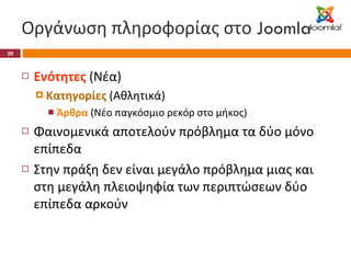 Οργάνωση πληροφορίας στο  Joomla Ενότητες  (Νέα) Κατηγορίες  (Αθλητικά) Άρθρα  (Νέο παγκόσμιο ρεκόρ στο μήκος) Φαινομενικά αποτελούν πρόβλημα τα δύο μόνο επίπεδα Στην πράξη δεν είναι μεγάλο πρόβλημα μιας και στη μεγάλη πλειοψηφία των περιπτώσεων δύο επίπεδα αρκούν 