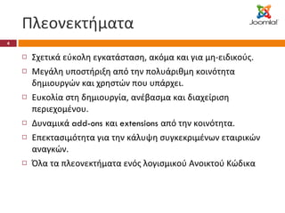 Πλεονεκτήματα Σχετικά εύκολη εγκατάσταση, ακόμα και για μη-ειδικούς. Μεγάλη υποστήριξη από την πολυάριθμη κοινότητα δημιουργών και χρηστών που υπάρχει. Ευκολία στη δημιουργία, ανέβασμα και διαχείριση περιεχομένου. Δυναμικά  add-ons  και  extensions  από την κοινότητα. Επεκτασιμότητα για την κάλυψη συγκεκριμένων εταιρικών αναγκών. Όλα τα πλεονεκτήματα ενός λογισμικού Ανοικτού Κώδικα 