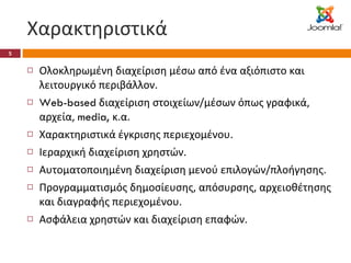 Χαρακτηριστικά Ολοκληρωμένη διαχείριση μέσω από ένα αξιόπιστο και λειτουργικό περιβάλλον. Web-based  διαχείριση στοιχείων/μέσων όπως γραφικά, αρχεία,  media,  κ.α. Χαρακτηριστικά έγκρισης περιεχομένου. Ιεραρχική διαχείριση χρηστών. Αυτοματοποιημένη διαχείριση μενού επιλογών/πλοήγησης. Προγραμματισμός δημοσίευσης, απόσυρσης, αρχειοθέτησης και διαγραφής περιεχομένου. Ασφάλεια χρηστών και διαχείριση επαφών. 