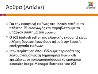 Άρθρα ( Articles) Για την εισαγωγή εικόνας στο  Joomla  πατάμε το πλήκτρο  εισαγωγής και παραβλέπουμε το υπάρχον σύστημα του  Joomla. Ο  JCE (default editor  της ελληνικής έκδοσης) είναι πλήρης δυνατοτήτων όσον αφορά την βασική επεξεργασία εικόνων. Στην περίπτωση όπου θέλουμε περισσότερες λειτουργίες όπως τη δημιουργία  thumbnails  χρειάζεται να χρησιμοποιήσουμε το εμπορικό  extension Image Manager Extended  του  JCE 