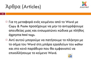 Άρθρα ( Articles) Για τη μεταφορά ενός κειμένου από το  Word  με  Copy & Paste  προσέχουμε να μην το αντιγράψουμε απευθείας μιας και ενσωματώνει κώδικα με πλήθος άχρηστα  html tags. Αντί αυτού μπορούμε να πατήσουμε το πλήκτρο με το σήμα του  Word  στη μπάρα εργαλείων του  editor  και στο κενό παράθυρο που θα εμφανιστεί να επικολλήσουμε το κείμενο  Word. 