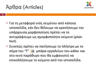 Άρθρα ( Articles) Για τη μεταφορά ενός κειμένου από κάποια ιστοσελίδα, εάν δεν θέλουμε να κρατήσουμε την υπάρχουσα μορφοποίηση πρέπει να το αντιγράψουμε ως αμορφοποίητο κείμενο ( plain text). Συνεπώς πρέπει να πατήσουμε το πλήκτρο με το σήμα του  “T”  στη μπάρα εργαλείων του  editor  και στο κενό παράθυρο που θα εμφανιστεί να επικολλήσουμε το κείμενο από την ιστοσελίδα . 