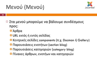Μενού (Μενού ) Στα μενού μπορούμε να βάλουμε συνδέσμους προς: Άρθρα URL  εκτός ή εντός σελίδας Κεντρικές σελίδες  components  (π.χ.  Docman  ή  Gallery) Παρουσιάσεις ενοτήτων ( section blog) Παρουσιάσεις κατηγοριών   ( category blog) Πίνακες   άρθρων, ενοτήων και κατηγοριών 