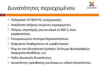Δυνατότητες περιεχομένου Πολλαπλοί  WYSIWYG  επεξεργαστές. Αναζήτηση πλήρους κειμένου περιεχομένου. Πλήρης υποστήριξη για  newsfeed  σε  RSS  ή  Atom  μορφοποίηση. Ενσωματωμένο σύστημα δημοσκοπήσεων. Διαχείριση διαφημίσεων σε μορφή  banner . Plug-ins  για ηλεκτρονικό εμπόριο, λεύκωμα φωτογραφιών, διαχείριση αποθήκης, κ.α. Πολύ-γλωσσικές δυνατότητες.  Δυνατότητες πρόσβασης για άτομα με ειδικές δυνατότητες. 