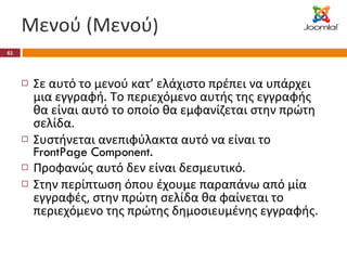 Μενού (Μενού ) Σε αυτό το μενού κατ’ ελάχιστο πρέπει να υπάρχει μια εγγραφή .  Το περιεχόμενο αυτής της εγγραφής θα είναι αυτό το οποίο θα εμφανίζεται στην πρώτη σελίδα. Συστήνεται ανεπιφύλακτα αυτό να είναι το  FrontPage Component.  Προφανώς αυτό δεν είναι δεσμευτικό. Στην περίπτωση όπου έχουμε παραπάνω από μία εγγραφές, στην πρώτη σελίδα θα φαίνεται το περιεχόμενο της πρώτης δημοσιευμένης εγγραφής. 