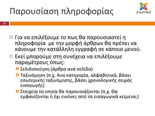 Παρουσίαση πληροφορίας Για να επιλέξουμε το πως θα παρουσιαστεί η πληροφορία  με την μορφή άρθρων θα πρέπει να κάνουμε την κατάλληλη εγγραφή σε κάποιο μενού. Εκεί μπορούμε στη συνέχεια να επιλέξουμε παραμέτρους όπως: Σελιδοποίηση (άρθρα ανά σελίδα) Ταξινόμηση (π.χ. Ανα κατηγορία, αλφαβητικά, βάσει εσωτερικής ταξινόμησης, βάσει χρονολογικής σειράς εισαγωγής) Στοιχεία τα οποία θα παρουσιάζονται (π.χ. Θα εμφανίζονται ή όχι εικόνες από τα εισαγωγικά κείμενα;) 