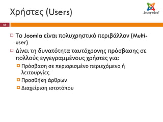 Χρήστες ( Users) Το  Joomla  είναι πολυχρηστικό περιβάλλον ( Multi-user) Δίνει τη δυνατότητα ταυτόχρονης πρόσβασης σε πολλούς εγγεγραμμένους χρήστες για: Πρόσβαση σε περιορισμένο περιεχόμενο ή λειτουργίες Προσθήκη άρθρων Διαχείριση ιστοτόπου 