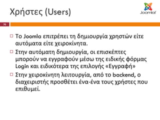 Χρήστες ( Users) Το  Joomla  επιτρέπει τη δημιουργία χρηστών είτε αυτόματα είτε χειροκίνητα. Στην αυτόματη δημιουργία, οι επισκέπτες μπορούν να εγγραφούν μέσω της ειδικής φόρμας  Login  και ειδικότερα της επιλογής «Εγγραφή» Στην χειροκίνητη λειτουργία, από το  backend,  ο διαχειριστής προσθέτει ένα-ένα τους χρήστες που επιθυμεί. 
