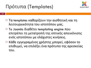 Πρότυπα ( Templates) Τα  templates  καθορίζουν την αισθητική και τη λειτουργικότητα του ιστοτόπου μας. To Joomla  διαθέτει  templating engine  που επιτρέπει τη μετατροπή της οπτικής απεικόνισης ενός ιστοτόπου με ελάχιστες κινήσεις. Κάθε εγγεγραμένος χρήστης μπορεί, εφόσον το επιθυμεί, να επιλέξει ένα πρότυπο της αρεσκείας του. 