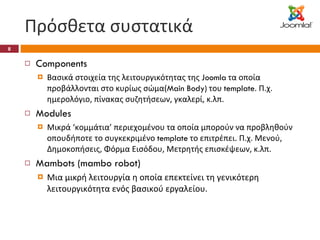 Πρόσθετα συστατικά Components Βασικά στοιχεία της λειτουργικότητας της  Joomla  τα οποία προβάλλονται στο κυρίως σώμα( Main Body)  του  template . Π.χ. ημερολόγιο, πίνακας συζητήσεων, γκαλερί, κ.λπ. Modules Μικρά ‘κομμάτια’ περιεχομένου τα οποία μπορούν να προβληθούν οπουδήποτε το συγκεκριμένο  template  το επιτρέπει. Π.χ. Μενού, Δημοκοπήσεις, Φόρμα Εισόδου, Μετρητής επισκέψεων, κ.λπ. Mambots (mambo robot) Μια μικρή λειτουργία η οποία επεκτείνει τη γενικότερη λειτουργικότητα ενός βασικού εργαλείου. 