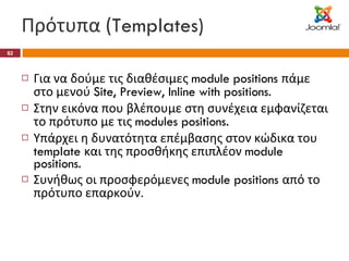 Πρότυπα ( Templates) Για να δούμε τις διαθέσιμες  module positions  πάμε στο μενού  Site, Preview, Inline with positions. Στην εικόνα που βλέπουμε στη συνέχεια εμφανίζεται το πρότυπο με τις  modules positions. Υπάρχει η δυνατότητα επέμβασης στον κώδικα του  template  και της προσθήκης επιπλέον  module positions. Συνήθως οι προσφερόμενες  module positions  από το πρότυπο επαρκούν. 