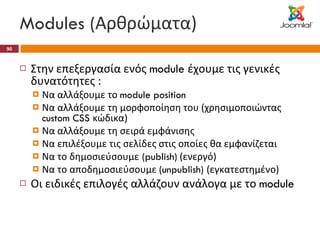 Modules ( Αρθρώματα) Στην επεξεργασία ενός  module  έχουμε τις γενικές δυνατότητες :  Να αλλάξουμε το  module position  Να αλλάξουμε τη μορφοποίηση του (χρησιμοποιώντας  custom CSS  κώδικα) Να αλλάξουμε τη σειρά εμφάνισης  Να επιλέξουμε τις σελίδες στις οποίες θα εμφανίζεται Να το δημοσιεύσουμε  (publish)  (ενεργό)  Να το αποδημοσιεύσουμε  (unpublish)  (εγκατεστημένο) Οι ειδικές επιλογές αλλάζουν ανάλογα με το  module 