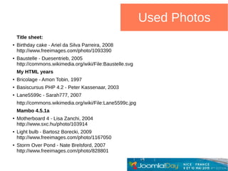Used Photos
Title sheet:
● Birthday cake - Ariel da Silva Parreira, 2008
http://www.freeimages.com/photo/1093390
● Baustelle - Duesentrieb, 2005
http://commons.wikimedia.org/wiki/File:Baustelle.svg
My HTML years
● Bricolage - Amon Tobin, 1997
● Basiscursus PHP 4.2 - Peter Kassenaar, 2003
● Lane5599c - Sarah777, 2007
http://commons.wikimedia.org/wiki/File:Lane5599c.jpg
Mambo 4.5.1a
● Motherboard 4 - Lisa Zanchi, 2004
http://www.sxc.hu/photo/103914
● Light bulb - Bartosz Borecki, 2009
http://www.freeimages.com/photo/1167050
● Storm Over Pond - Nate Brelsford, 2007
http://www.freeimages.com/photo/828801
 