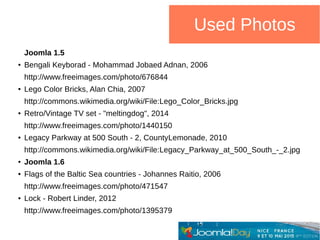 Used Photos
Joomla 1.5
● Bengali Keyborad - Mohammad Jobaed Adnan, 2006
http://www.freeimages.com/photo/676844
● Lego Color Bricks, Alan Chia, 2007
http://commons.wikimedia.org/wiki/File:Lego_Color_Bricks.jpg
● Retro/Vintage TV set - "meltingdog", 2014
http://www.freeimages.com/photo/1440150
● Legacy Parkway at 500 South - 2, CountyLemonade, 2010
http://commons.wikimedia.org/wiki/File:Legacy_Parkway_at_500_South_-_2.jpg
● Joomla 1.6
● Flags of the Baltic Sea countries - Johannes Raitio, 2006
http://www.freeimages.com/photo/471547
● Lock - Robert Linder, 2012
http://www.freeimages.com/photo/1395379
 