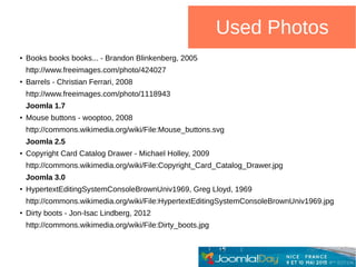 Used Photos
●
Books books books... - Brandon Blinkenberg, 2005
http://www.freeimages.com/photo/424027
●
Barrels - Christian Ferrari, 2008
http://www.freeimages.com/photo/1118943
Joomla 1.7
●
Mouse buttons - wooptoo, 2008
http://commons.wikimedia.org/wiki/File:Mouse_buttons.svg
Joomla 2.5
●
Copyright Card Catalog Drawer - Michael Holley, 2009
http://commons.wikimedia.org/wiki/File:Copyright_Card_Catalog_Drawer.jpg
Joomla 3.0
●
HypertextEditingSystemConsoleBrownUniv1969, Greg Lloyd, 1969
http://commons.wikimedia.org/wiki/File:HypertextEditingSystemConsoleBrownUniv1969.jpg
●
Dirty boots - Jon-Isac Lindberg, 2012
http://commons.wikimedia.org/wiki/File:Dirty_boots.jpg
 