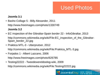 Used Photos
Joomla 3.1
● Basho Collage 5 - Billy Alexander, 2011
http://www.freeimages.com/photo/1330749
Joomla 3.2
● EC inspection of the Gibraltar-Spain border 22 - InfoGibraltar, 2013
http://commons.wikimedia.org/wiki/File:EC_inspection_of_the_Gibraltar-
Spain_border_22.jpg
● Praktica MTL-3 - Uberprutser, 2012
http://commons.wikimedia.org/wiki/File:Praktica_MTL-3.jpg
● Forjados 1 - Albert Lazcano, 2006
http://www.freeimages.com/photo/626785
● Testing22222 - Tweedewereldoolog-wiki, 2009
http://commons.wikimedia.org/wiki/File:Testing22222.jpg
 
