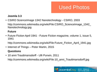 Used Photos
Joomla 3.3
● CSIRO ScienceImage 1342 Nanotechnology - CSIRO, 2003
http://commons.wikimedia.org/wiki/File:CSIRO_ScienceImage_1342_
Nanotechnology.jpg
Future
● Future Fiction April 1941 - Future Fiction magazine, volume 1, issue 5,
1941
http://commons.wikimedia.org/wiki/File:Future_Fiction_April_1941.jpg
● Internet of Things – Peter Martin, 2015
Questions
● 10 anni Trauttmansdorff - Ulli Purwin, 2011
http://commons.wikimedia.org/wiki/File:10_anni_Trauttmansdorff.jpg
 