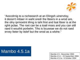 Mambo 4.5.1a
“Aoccdrnig to a rscheearch at an Elingsh uinervtisy,
it deosn't mttaer in waht oredr the ltteers in a wrod are,
the olny iprmoetnt tihng is taht frist and lsat ltteer is at the
rghit pclae. The rset can be a toatl mses and you can sitll
raed it wouthit porbelm. Tihs is bcuseae we do not raed
ervey lteter by itslef but the wrod as a wlohe.”
Mambo 4.5 - December 2003
Mambo 4.5.1 - 23 September 2004
Mambo 4.5.1a - 6 October 2004
 