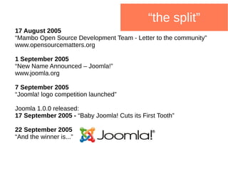 “the split”
17 August 2005
“Mambo Open Source Development Team - Letter to the community”
www.opensourcematters.org
1 September 2005
“New Name Announced – Joomla!”
www.joomla.org
7 September 2005
“Joomla! logo competition launched”
Joomla 1.0.0 released:
17 September 2005 - “Baby Joomla! Cuts its First Tooth”
22 September 2005
“And the winner is...”
 