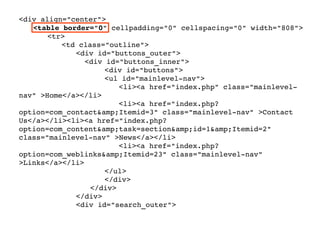<div align="center">
<table border="0" cellpadding="0" cellspacing="0" width="808">
<tr>
<td class="outline">
   <div id="buttons_outer">
     <div id="buttons_inner">
<div id="buttons">
<ul id="mainlevel­nav">
<li><a href="index.php" class="mainlevel­
nav" >Home</a></li>
<li><a href="index.php?
option=com_contact&amp;Itemid=3" class="mainlevel­nav" >Contact 
Us</a></li><li><a href="index.php?
option=com_content&amp;task=section&amp;id=1&amp;Itemid=2" 
class="mainlevel­nav" >News</a></li>
<li><a href="index.php?
option=com_weblinks&amp;Itemid=23" class="mainlevel­nav" 
>Links</a></li>
</ul>
</div>
</div>
   </div>
   <div id="search_outer">
 