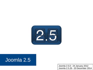 Joomla 2.5
Joomla 2.5.0 - 24 January 2012
Joomla 2.5.28 - 20 December 2014
 