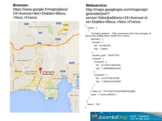 {
"results" : [
{
"formatted_address" : "Pôle universitaire Saint Jean d'Angely, 24
Avenue des Diables Bleus, 06300 Nice, France",
"geometry" : {
"location" : {
"lat" : 43.7087228,
"lng" : 7.28825
},
"location_type" : "ROOFTOP",
"viewport" : {
"northeast" : {
"lat" : 43.71007178029149,
"lng" : 7.289598980291502
},
"southwest" : {
"lat" : 43.7073738197085,
"lng" : 7.286901019708497
}
}
}, "place_id" : "ChIJ7QoUTcrazRIRQkKKKjrgf8g",
"types" : [ "street_address" ]
}
],
"status" : "OK"
}
Browser:
https://www.google.fr/maps/place/
24+Avenue+des+Diables+Bleus,
+Nice,+France
Webservice:
http://maps.googleapis.com/maps/api/
geocode/json?
sensor=false&address=24+Avenue+d
es+Diables+Bleus,+Nice,+France
 
