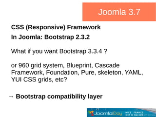 CSS (Responsive) Framework
In Joomla: Bootstrap 2.3.2
What if you want Bootstrap 3.3.4 ?
or 960 grid system, Blueprint, Cascade
Framework, Foundation, Pure, skeleton, YAML,
YUI CSS grids, etc?
→ Bootstrap compatibility layer
Joomla 3.7
 