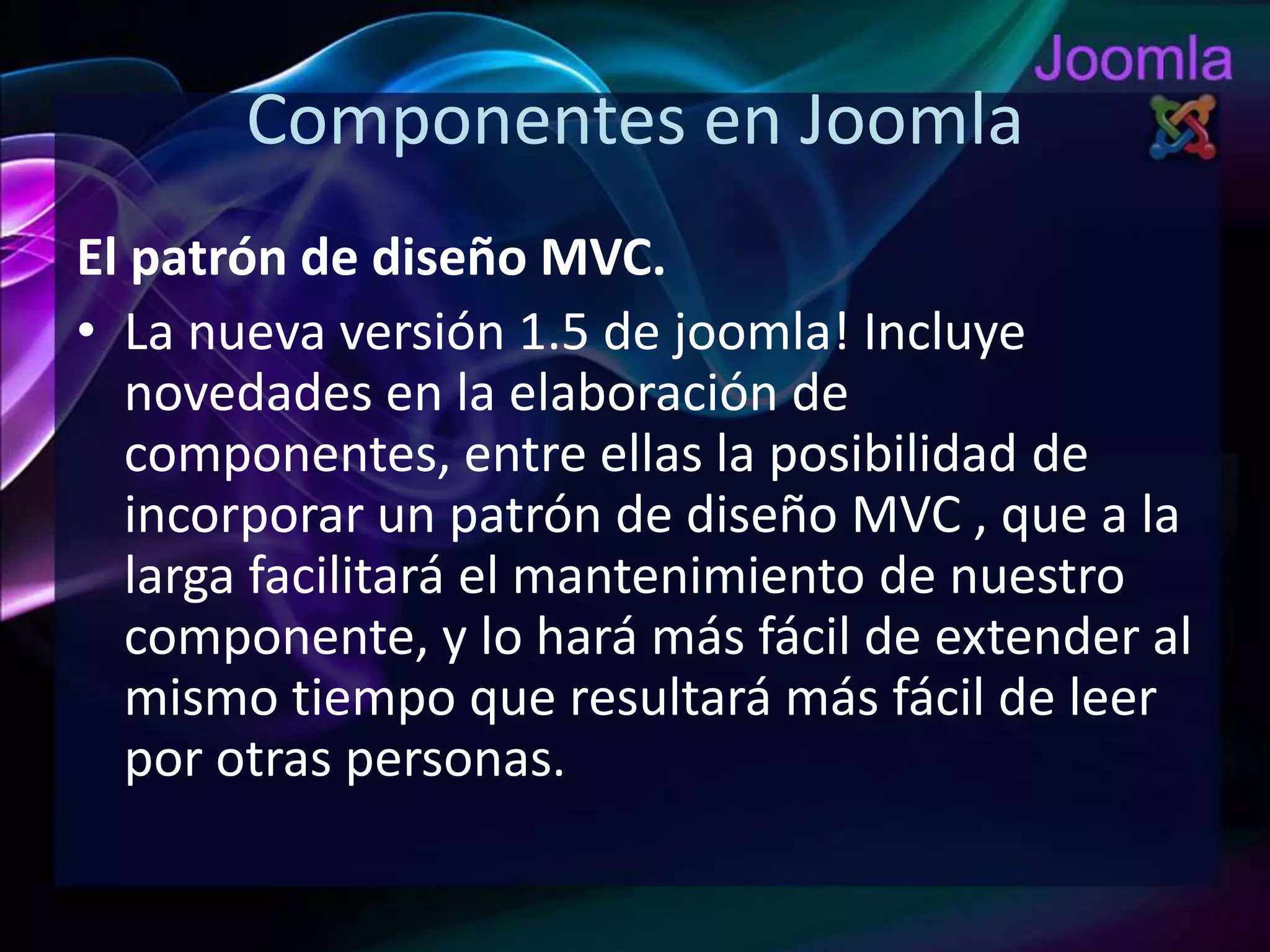 Componentes en JoomlaEl patrón de diseño MVC.La nueva versión 1.5 de joomla! Incluye novedades en la elaboración de componentes, entre ellas la posibilidad de incorporar un patrón de diseño MVC , que a la larga facilitará el mantenimiento de nuestro componente, y lo hará más fácil de extender al mismo tiempo que resultará más fácil de leer por otras personas.