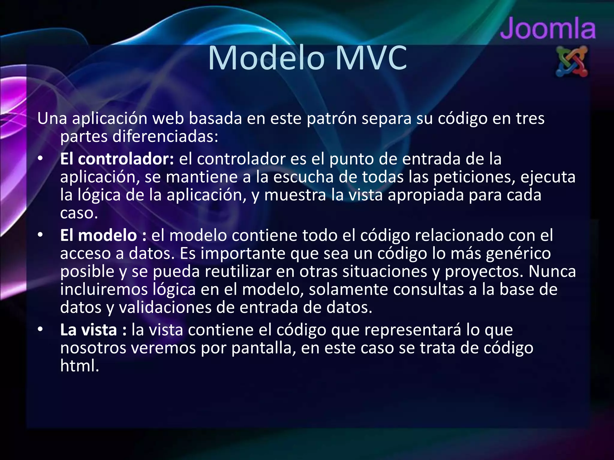 Modelo MVCUna aplicación web basada en este patrón separa su código en tres partes diferenciadas:El controlador: el controlador es el punto de entrada de la aplicación, se mantiene a la escucha de todas las peticiones, ejecuta la lógica de la aplicación, y muestra la vista apropiada para cada caso. El modelo : el modelo contiene todo el código relacionado con el acceso a datos. Es importante que sea un código lo más genérico posible y se pueda reutilizar en otras situaciones y proyectos. Nunca incluiremos lógica en el modelo, solamente consultas a la base de datos y validaciones de entrada de datos.La vista : la vista contiene el código que representará lo que nosotros veremos por pantalla, en este caso se trata de código html.