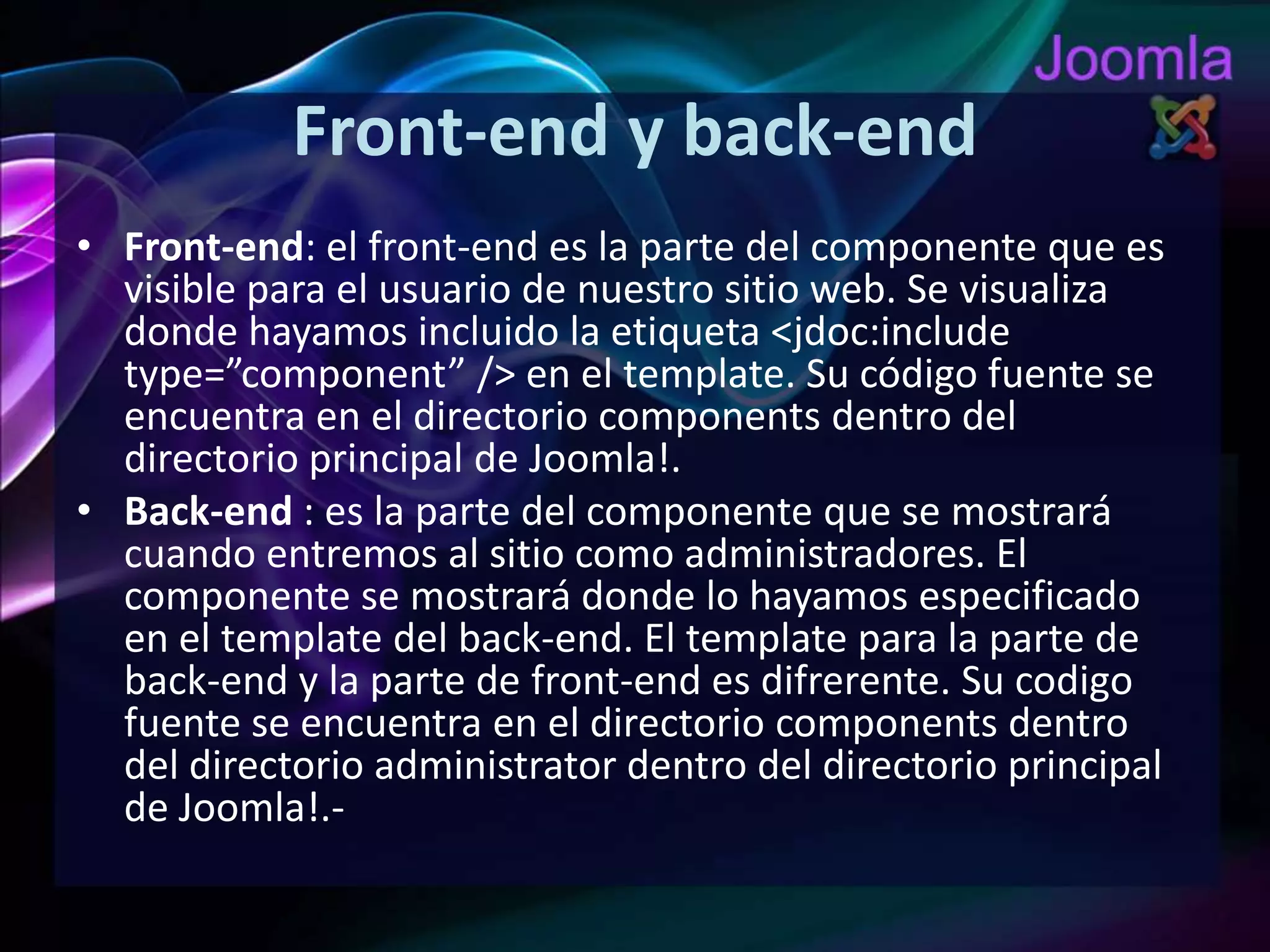 Front-endy back-endFront-end: el front-end es la parte del componente que es visible para el usuario de nuestro sitio web. Se visualiza donde hayamos incluido la etiqueta <jdoc:includetype=”component” /> en el template. Su código fuente se encuentra en el directorio components dentro del directorio principal de Joomla!.Back-end: es la parte del componente que se mostrará cuando entremos al sitio como administradores. El componente se mostrará donde lo hayamos especificado en el template del back-end. El template para la parte de back-end y la parte de front-end es difrerente. Su codigo fuente se encuentra en el directorio components dentro del directorio administrator dentro del directorio principal de Joomla!.­ 