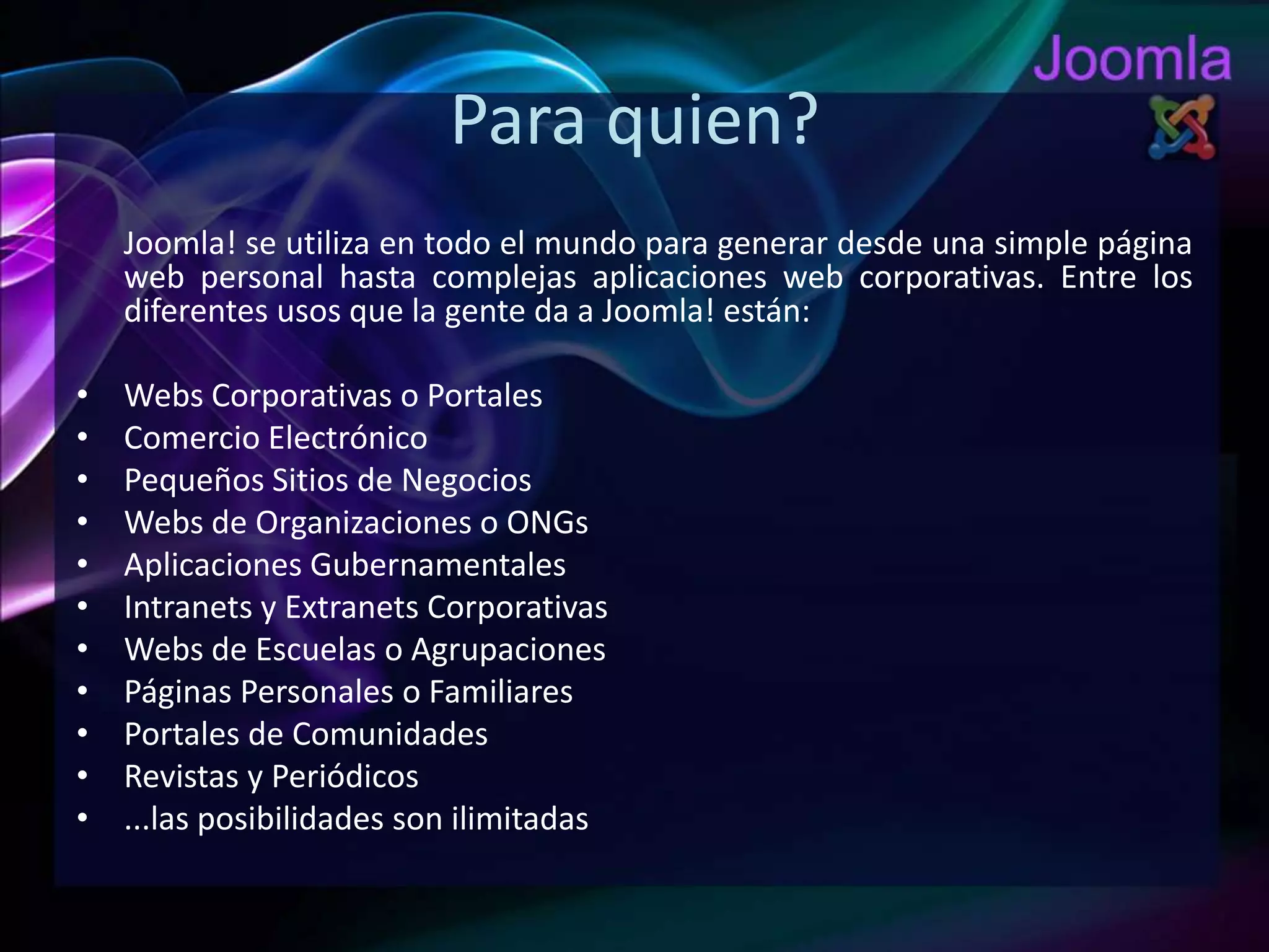 Para quien?Joomla! se utiliza en todo el mundo para generar desde una simple página web personal hasta complejas aplicaciones web corporativas. Entre los diferentes usos que la gente da a Joomla! están:Webs Corporativas o PortalesComercio ElectrónicoPequeños Sitios de NegociosWebs de Organizaciones o ONGsAplicaciones GubernamentalesIntranets y Extranets CorporativasWebs de Escuelas o AgrupacionesPáginas Personales o FamiliaresPortales de ComunidadesRevistas y Periódicos...las posibilidades son ilimitadas