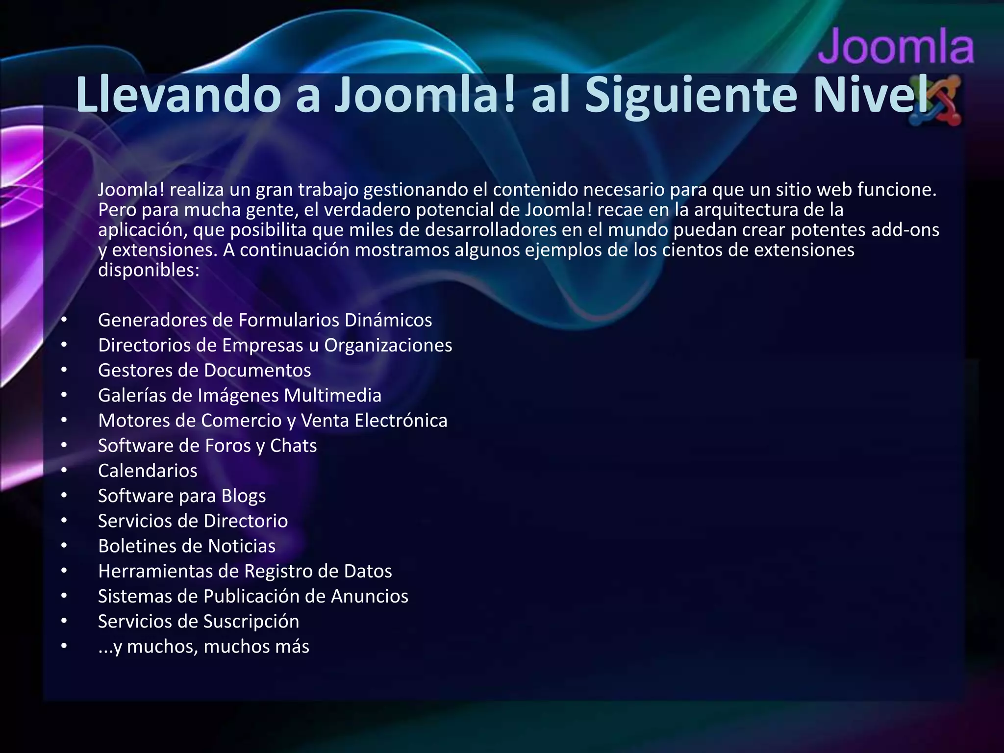 Llevando a Joomla! al Siguiente NivelJoomla! realiza un gran trabajo gestionando el contenido necesario para que un sitio web funcione. Pero para mucha gente, el verdadero potencial de Joomla! recae en la arquitectura de la aplicación, que posibilita que miles de desarrolladores en el mundo puedan crear potentes add-ons y extensiones. A continuación mostramos algunos ejemplos de los cientos de extensiones disponibles:Generadores de Formularios DinámicosDirectorios de Empresas u OrganizacionesGestores de DocumentosGalerías de Imágenes MultimediaMotores de Comercio y Venta ElectrónicaSoftware de Foros y ChatsCalendariosSoftware para BlogsServicios de DirectorioBoletines de NoticiasHerramientas de Registro de DatosSistemas de Publicación de AnunciosServicios de Suscripción...y muchos, muchos más