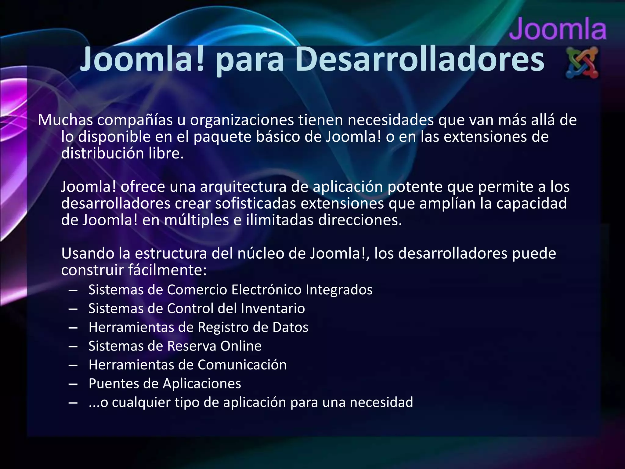 Joomla! para DesarrolladoresMuchas compañías u organizaciones tienen necesidades que van más allá de lo disponible en el paquete básico de Joomla! o en las extensiones de distribución libre.Joomla! ofrece una arquitectura de aplicación potente que permite a los desarrolladores crear sofisticadas extensiones que amplían la capacidad de Joomla! en múltiples e ilimitadas direcciones.Usando la estructura del núcleo de Joomla!, los desarrolladores puede construir fácilmente:Sistemas de Comercio Electrónico IntegradosSistemas de Control del InventarioHerramientas de Registro de DatosSistemas de Reserva OnlineHerramientas de ComunicaciónPuentes de Aplicaciones...o cualquier tipo de aplicación para una necesidad