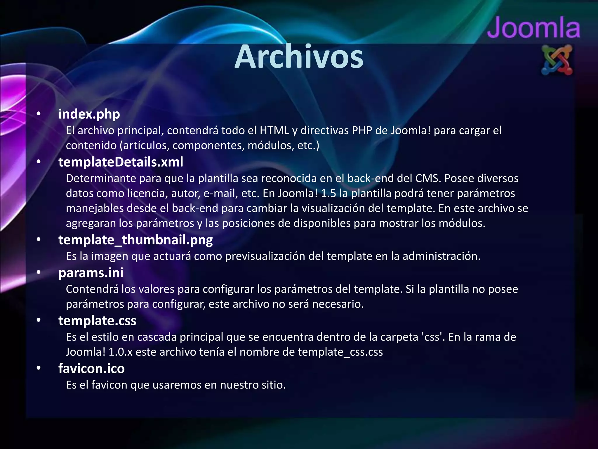 Archivosindex.phpEl archivo principal, contendrá todo el HTML y directivas PHP de Joomla! para cargar elcontenido (artículos, componentes, módulos, etc.)templateDetails.xmlDeterminante para que la plantilla sea reconocida en el back-end del CMS. Posee diversosdatos como licencia, autor, e-mail, etc. En Joomla! 1.5 la plantilla podrá tener parámetrosmanejables desde el back-end para cambiar la visualización del template. En este archivo seagregaran los parámetros y las posiciones de disponibles para mostrar los módulos.template_thumbnail.pngEs la imagen que actuará como previsualización del template en la administración.params.iniContendrá los valores para configurar los parámetros del template. Si la plantilla no poseeparámetros para configurar, este archivo no será necesario.template.cssEs el estilo en cascada principal que se encuentra dentro de la carpeta 'css'. En la rama deJoomla! 1.0.x este archivo tenía el nombre de template_css.cssfavicon.icoEs el favicon que usaremos en nuestro sitio.