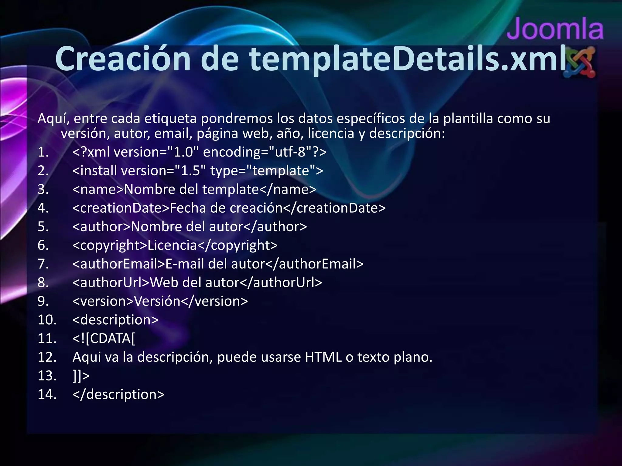 Creación de templateDetails.xmlAquí, entre cada etiqueta pondremos los datos específicos de la plantilla como su versión, autor, email, página web, año, licencia y descripción:<?xmlversion="1.0" encoding="utf-8"?><installversion="1.5" type="template"><name>Nombre del template</name><creationDate>Fecha de creación</creationDate><author>Nombre del autor</author><copyright>Licencia</copyright><authorEmail>E-mail del autor</authorEmail><authorUrl>Web del autor</authorUrl><version>Versión</version><description><![CDATA[Aqui va la descripción, puede usarse HTML o texto plano.]]></description>