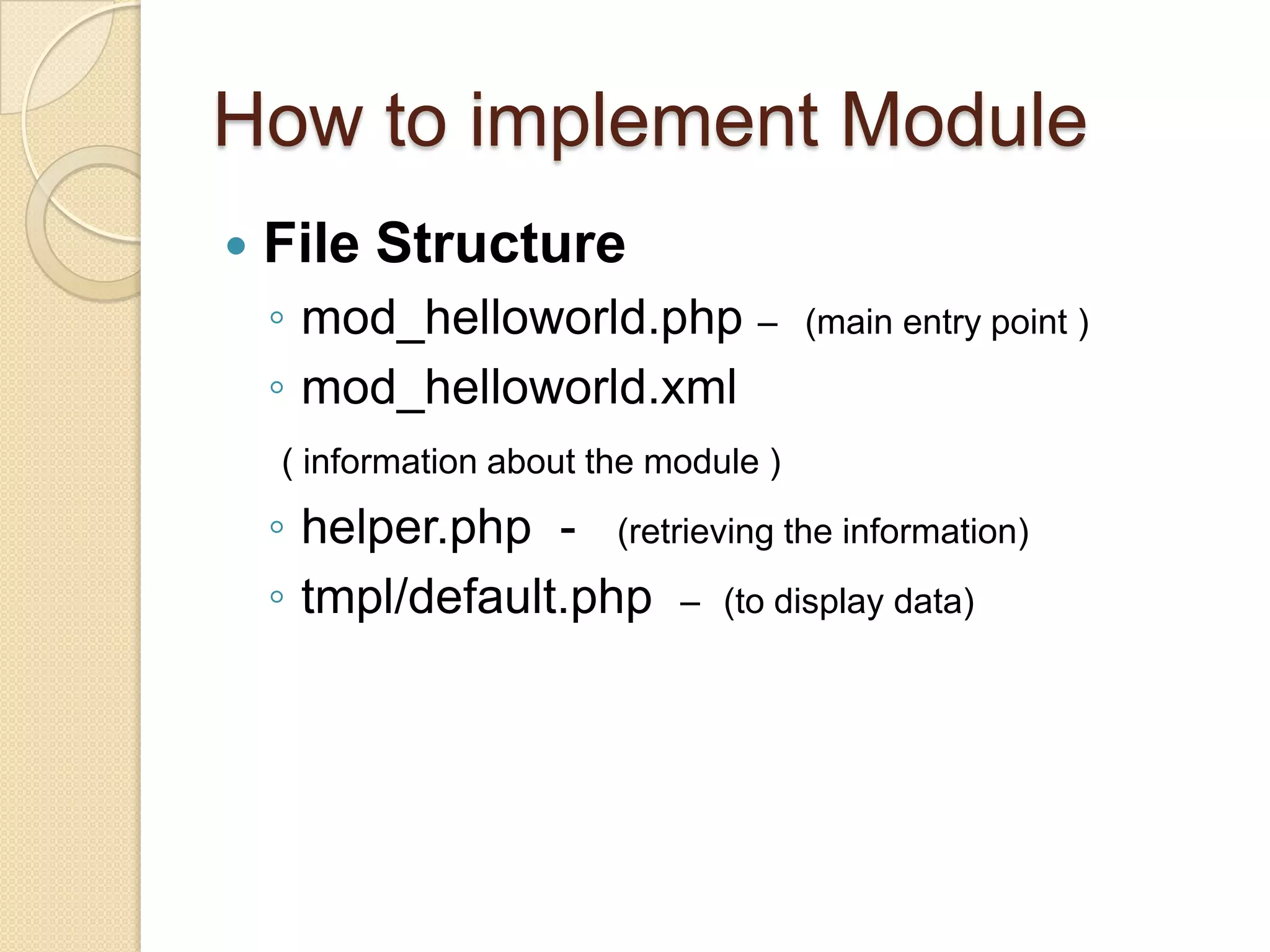 How to implement ModuleFile Structuremod_helloworld.php –(main entry point )mod_helloworld.xml	  ( information about the module )helper.php  -   (retrieving the information)tmpl/default.php  – (to display data)